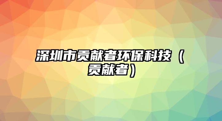 深圳市貢獻(xiàn)者環(huán)?？萍迹é胸暙I(xiàn)者）