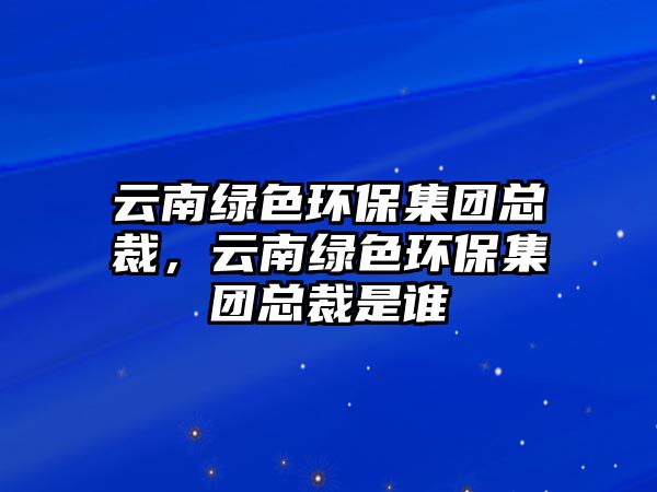 云南綠色環(huán)保集團總裁，云南綠色環(huán)保集團總裁是誰