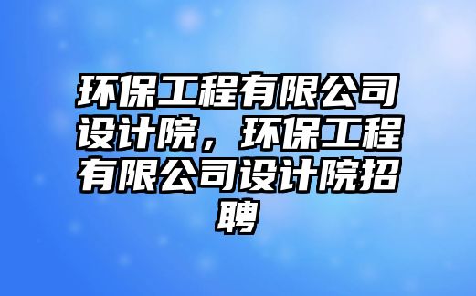 環(huán)保工程有限公司設(shè)計院，環(huán)保工程有限公司設(shè)計院招聘