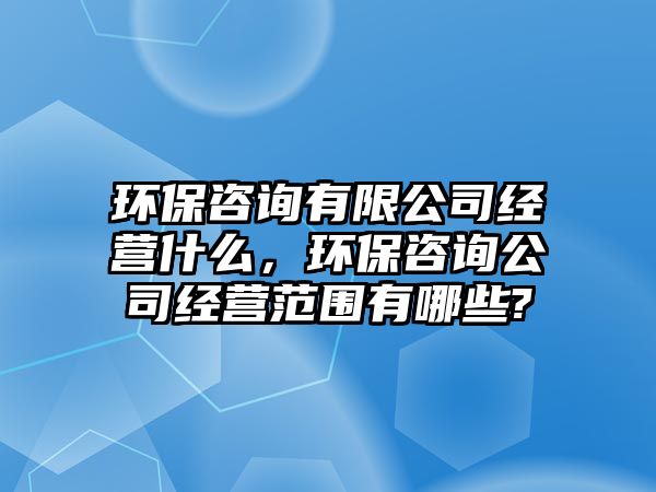 環(huán)保咨詢有限公司經(jīng)營什么，環(huán)保咨詢公司經(jīng)營范圍有哪些?