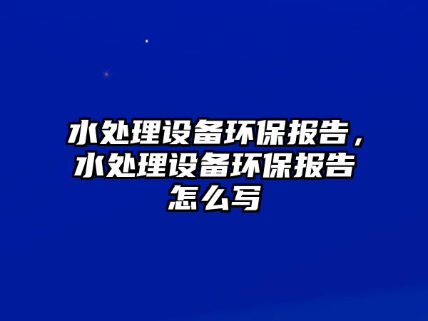 水處理設(shè)備環(huán)保報(bào)告，水處理設(shè)備環(huán)保報(bào)告怎么寫