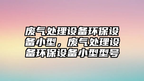 廢氣處理設備環(huán)保設備小型，廢氣處理設備環(huán)保設備小型型號