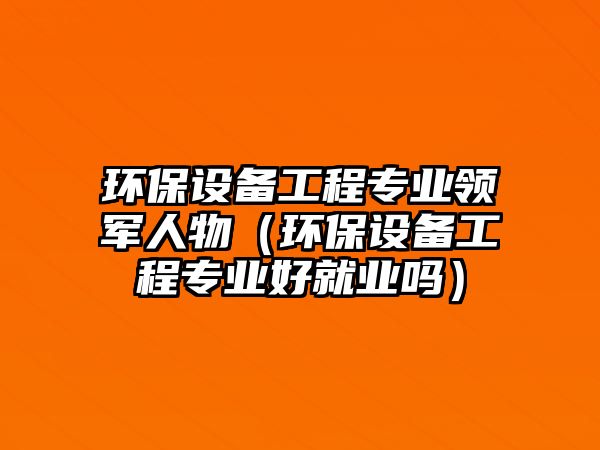 環(huán)保設(shè)備工程專業(yè)領(lǐng)軍人物（環(huán)保設(shè)備工程專業(yè)好就業(yè)嗎）