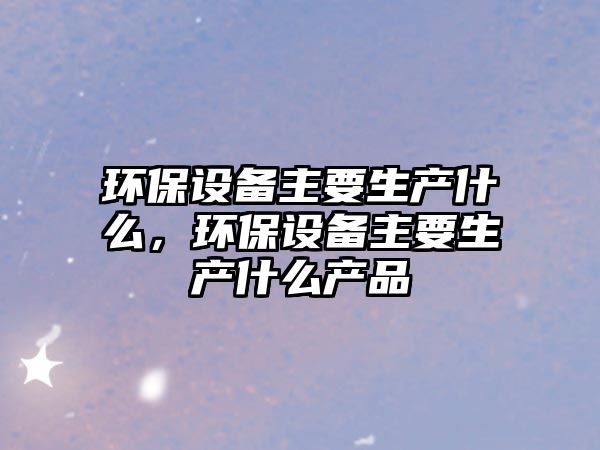 環(huán)保設備主要生產(chǎn)什么，環(huán)保設備主要生產(chǎn)什么產(chǎn)品