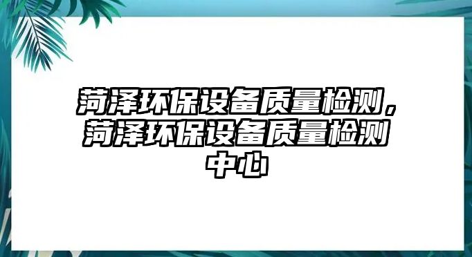 菏澤環(huán)保設(shè)備質(zhì)量檢測，菏澤環(huán)保設(shè)備質(zhì)量檢測中心