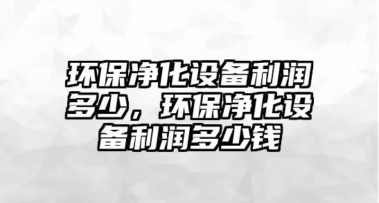 環(huán)保凈化設備利潤多少，環(huán)保凈化設備利潤多少錢