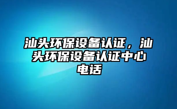 汕頭環(huán)保設(shè)備認(rèn)證，汕頭環(huán)保設(shè)備認(rèn)證中心電話