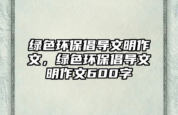 綠色環(huán)保倡導(dǎo)文明作文，綠色環(huán)保倡導(dǎo)文明作文600字