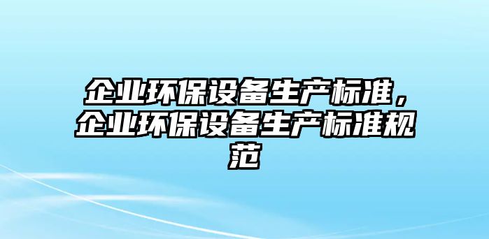 企業(yè)環(huán)保設(shè)備生產(chǎn)標(biāo)準(zhǔn)，企業(yè)環(huán)保設(shè)備生產(chǎn)標(biāo)準(zhǔn)規(guī)范