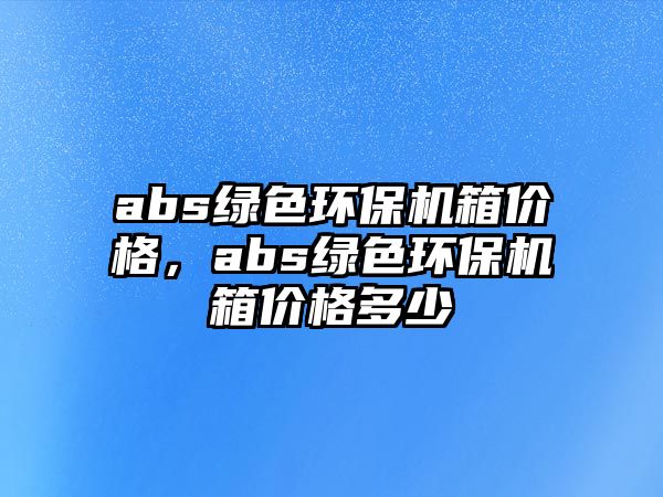 abs綠色環(huán)保機(jī)箱價(jià)格，abs綠色環(huán)保機(jī)箱價(jià)格多少