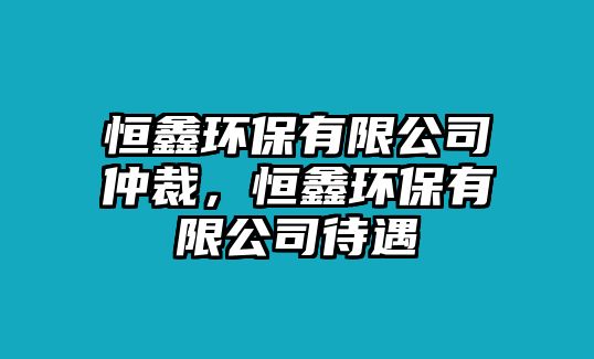 恒鑫環(huán)保有限公司仲裁，恒鑫環(huán)保有限公司待遇