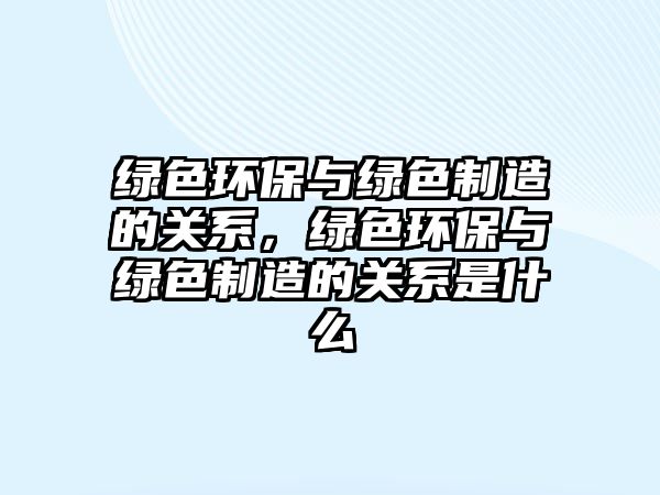 綠色環(huán)保與綠色制造的關系，綠色環(huán)保與綠色制造的關系是什么