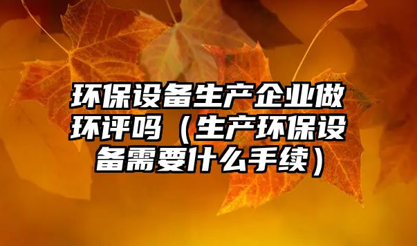 環(huán)保設(shè)備生產(chǎn)企業(yè)做環(huán)評嗎（生產(chǎn)環(huán)保設(shè)備需要什么手續(xù)）