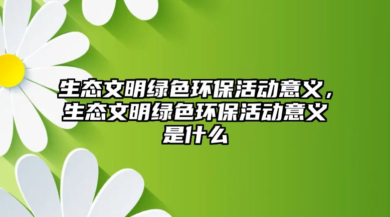 生態(tài)文明綠色環(huán)?；顒右饬x，生態(tài)文明綠色環(huán)保活動意義是什么