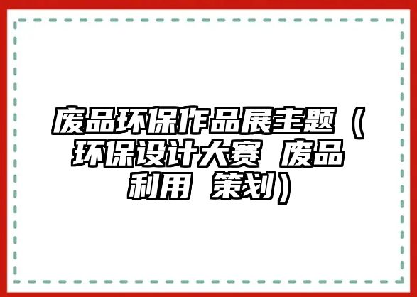 廢品環(huán)保作品展主題（環(huán)保設(shè)計(jì)大賽 廢品利用 策劃）