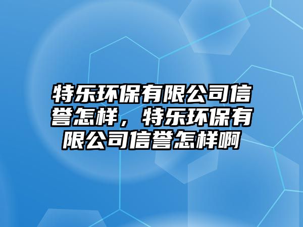 特樂環(huán)保有限公司信譽(yù)怎樣，特樂環(huán)保有限公司信譽(yù)怎樣啊