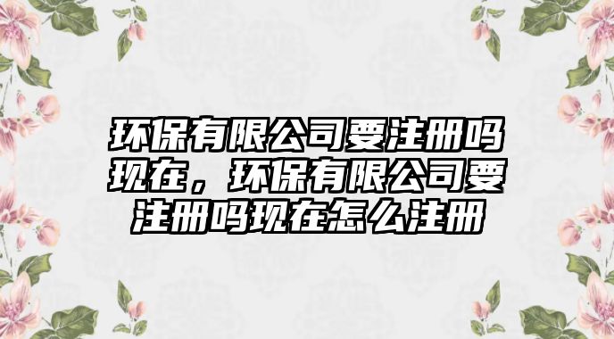 環(huán)保有限公司要注冊(cè)嗎現(xiàn)在，環(huán)保有限公司要注冊(cè)嗎現(xiàn)在怎么注冊(cè)