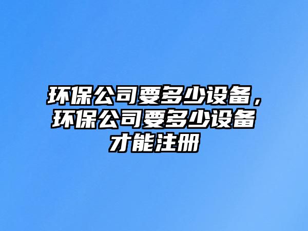 環(huán)保公司要多少設(shè)備，環(huán)保公司要多少設(shè)備才能注冊(cè)