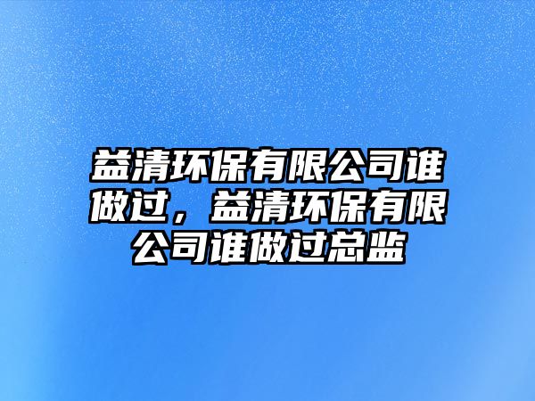 益清環(huán)保有限公司誰做過，益清環(huán)保有限公司誰做過總監(jiān)