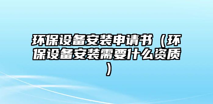 環(huán)保設(shè)備安裝申請書（環(huán)保設(shè)備安裝需要什么資質(zhì)）