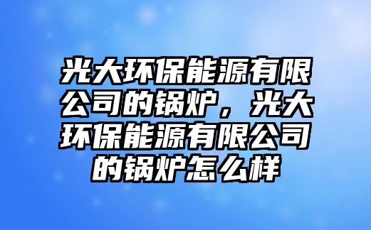 光大環(huán)保能源有限公司的鍋爐，光大環(huán)保能源有限公司的鍋爐怎么樣