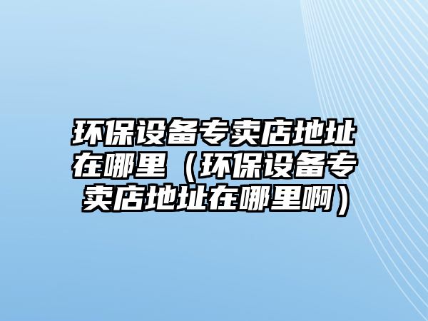 環(huán)保設(shè)備專賣店地址在哪里（環(huán)保設(shè)備專賣店地址在哪里?。? class=