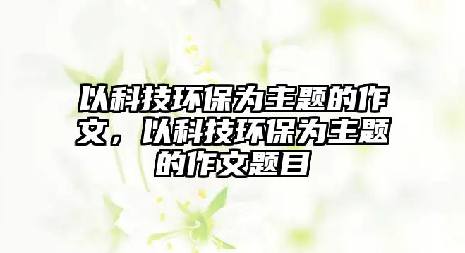 以科技環(huán)保為主題的作文，以科技環(huán)保為主題的作文題目