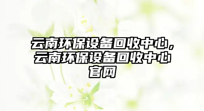 云南環(huán)保設(shè)備回收中心，云南環(huán)保設(shè)備回收中心官網(wǎng)