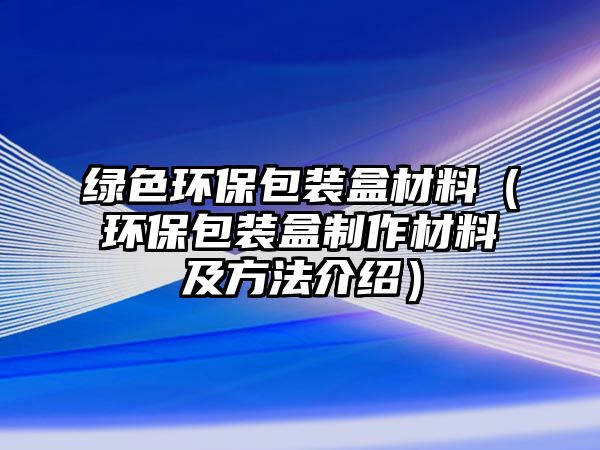 綠色環(huán)保包裝盒材料（環(huán)保包裝盒制作材料及方法介紹）