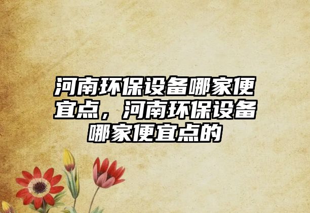 河南環(huán)保設備哪家便宜點，河南環(huán)保設備哪家便宜點的