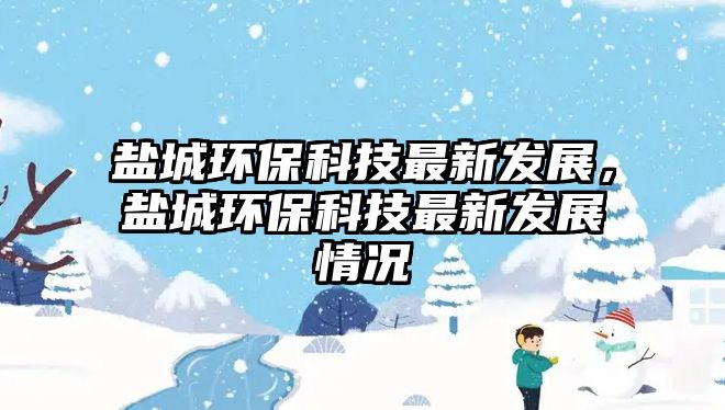 鹽城環(huán)保科技最新發(fā)展，鹽城環(huán)保科技最新發(fā)展情況