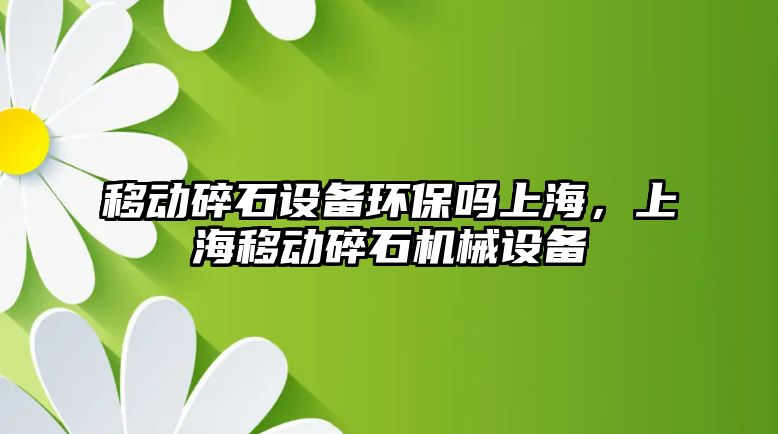 移動碎石設備環(huán)保嗎上海，上海移動碎石機械設備