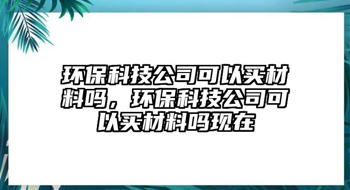 環(huán)?？萍脊究梢再I材料嗎，環(huán)?？萍脊究梢再I材料嗎現(xiàn)在