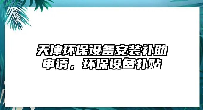 天津環(huán)保設(shè)備安裝補(bǔ)助申請(qǐng)，環(huán)保設(shè)備補(bǔ)貼