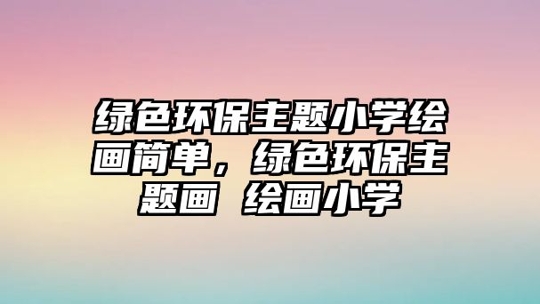 綠色環(huán)保主題小學(xué)繪畫簡(jiǎn)單，綠色環(huán)保主題畫 繪畫小學(xué)