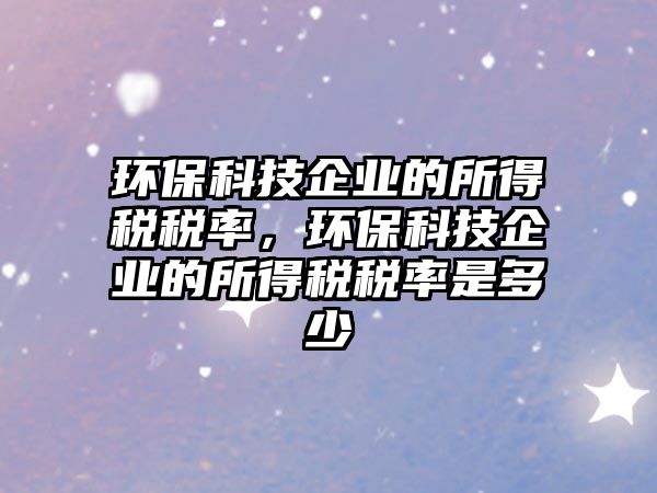 環(huán)保科技企業(yè)的所得稅稅率，環(huán)?？萍计髽I(yè)的所得稅稅率是多少