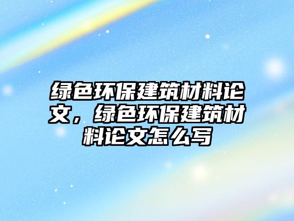 綠色環(huán)保建筑材料論文，綠色環(huán)保建筑材料論文怎么寫