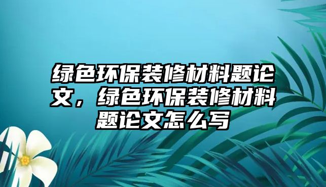 綠色環(huán)保裝修材料題論文，綠色環(huán)保裝修材料題論文怎么寫(xiě)