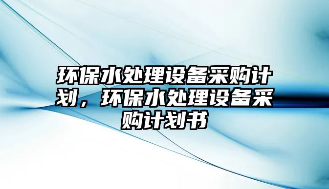 環(huán)保水處理設備采購計劃，環(huán)保水處理設備采購計劃書