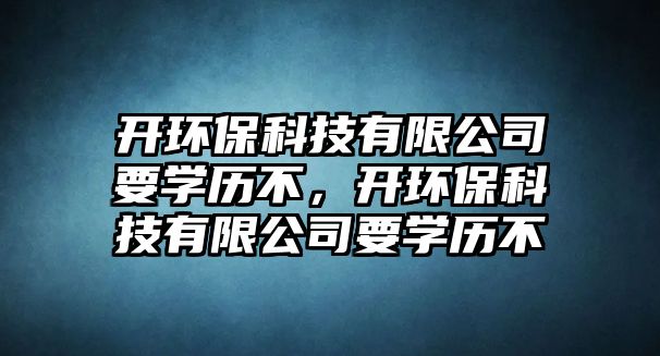 開環(huán)?？萍加邢薰疽獙W(xué)歷不，開環(huán)保科技有限公司要學(xué)歷不