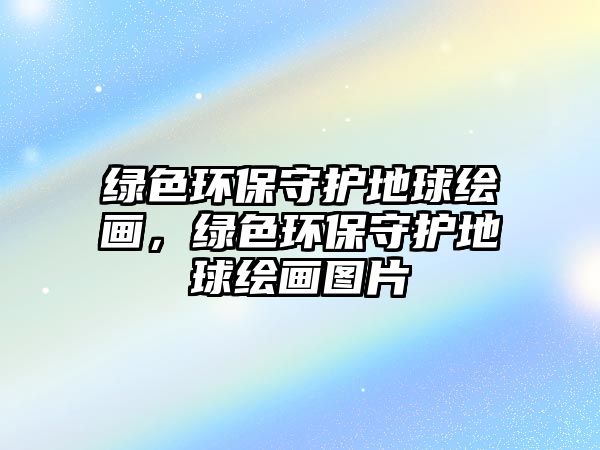 綠色環(huán)保守護(hù)地球繪畫，綠色環(huán)保守護(hù)地球繪畫圖片