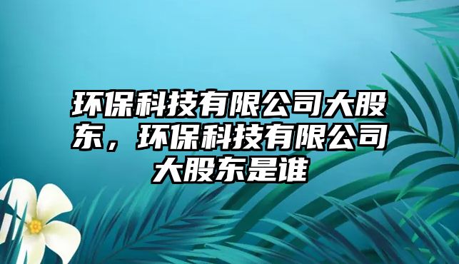 環(huán)保科技有限公司大股東，環(huán)保科技有限公司大股東是誰