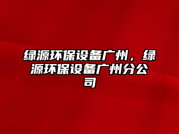 綠源環(huán)保設(shè)備廣州，綠源環(huán)保設(shè)備廣州分公司