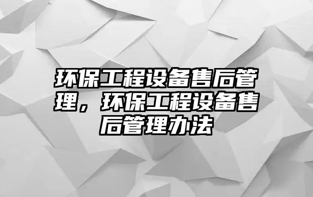 環(huán)保工程設(shè)備售后管理，環(huán)保工程設(shè)備售后管理辦法