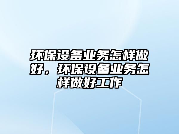 環(huán)保設(shè)備業(yè)務(wù)怎樣做好，環(huán)保設(shè)備業(yè)務(wù)怎樣做好工作