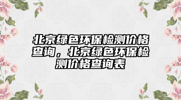 北京綠色環(huán)保檢測價格查詢，北京綠色環(huán)保檢測價格查詢表