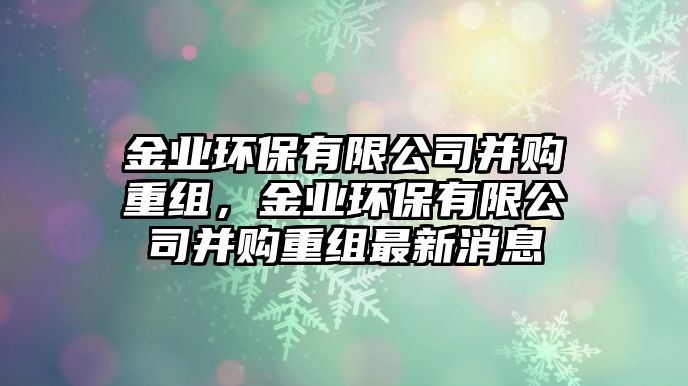 金業(yè)環(huán)保有限公司并購(gòu)重組，金業(yè)環(huán)保有限公司并購(gòu)重組最新消息