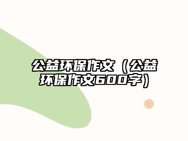 公益環(huán)保作文（公益環(huán)保作文600字）