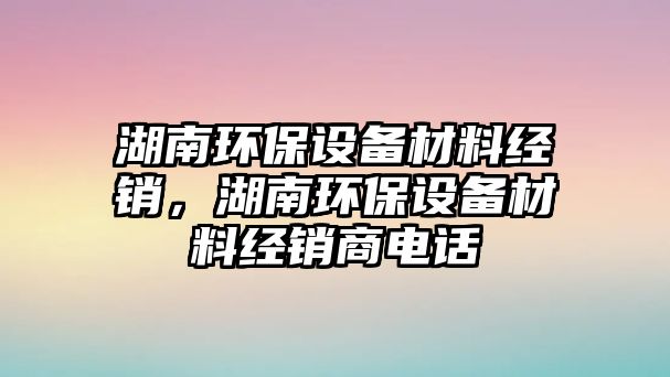 湖南環(huán)保設(shè)備材料經(jīng)銷，湖南環(huán)保設(shè)備材料經(jīng)銷商電話