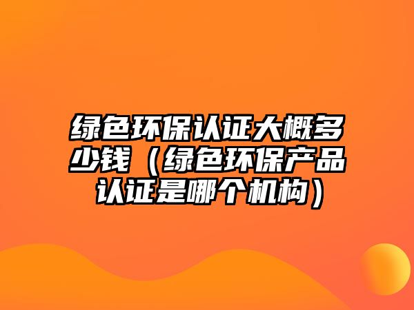 綠色環(huán)保認證大概多少錢（綠色環(huán)保產(chǎn)品認證是哪個機構）